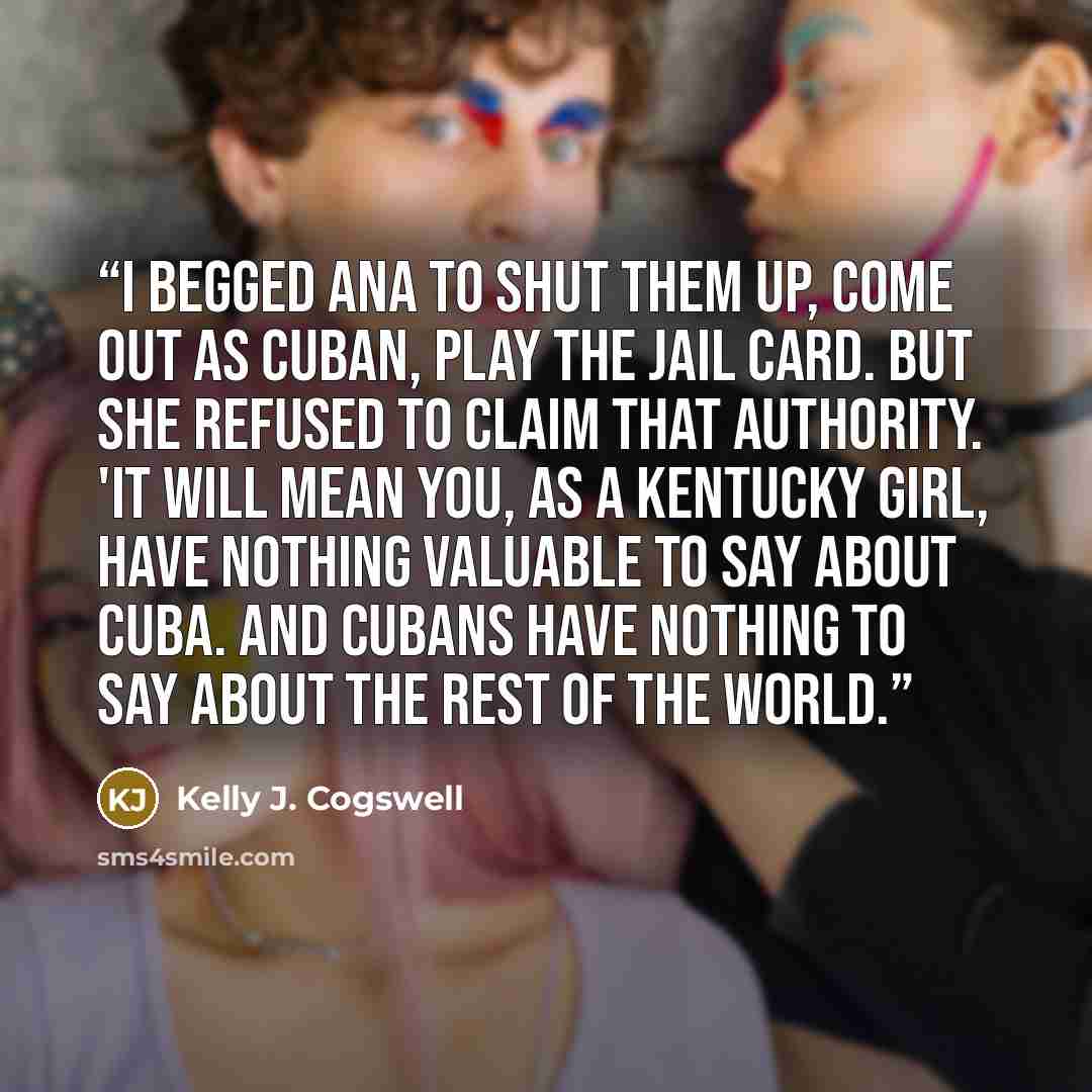 “I begged Ana to shut them up, come out as Cuban, play the jail card. But she refused to claim that authority. 'It will mean you, as a Kentucky girl, have nothing valuable to say about Cuba. And Cubans have nothing to say about the rest of the world.” quote by Kelly J. Cogswell