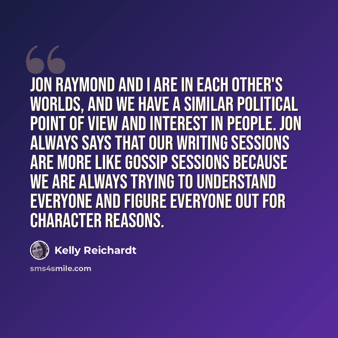 “Jon Raymond and I are in each other's worlds, and we have a similar political point of view and interest in people. Jon always says that our writing sessions are more like gossip sessions because we are always trying to understand everyone and figure everyone out for character reasons.” quote by Kelly Reichardt