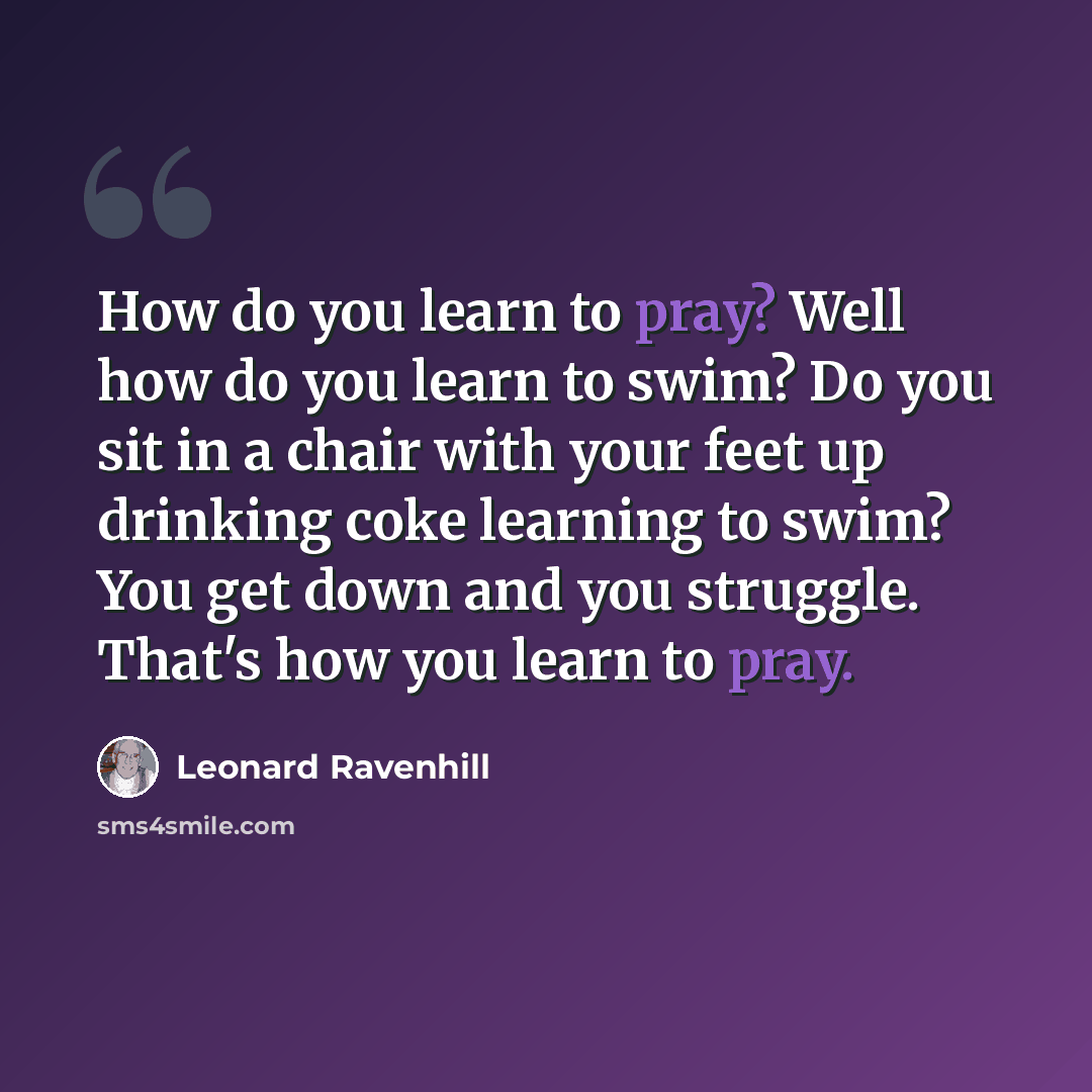 “How do you learn to pray? Well how do you learn to swim? Do you sit in a chair with your feet up drinking coke learning to swim? You get down and you struggle. That's how you learn to pray.” quote by Leonard Ravenhill