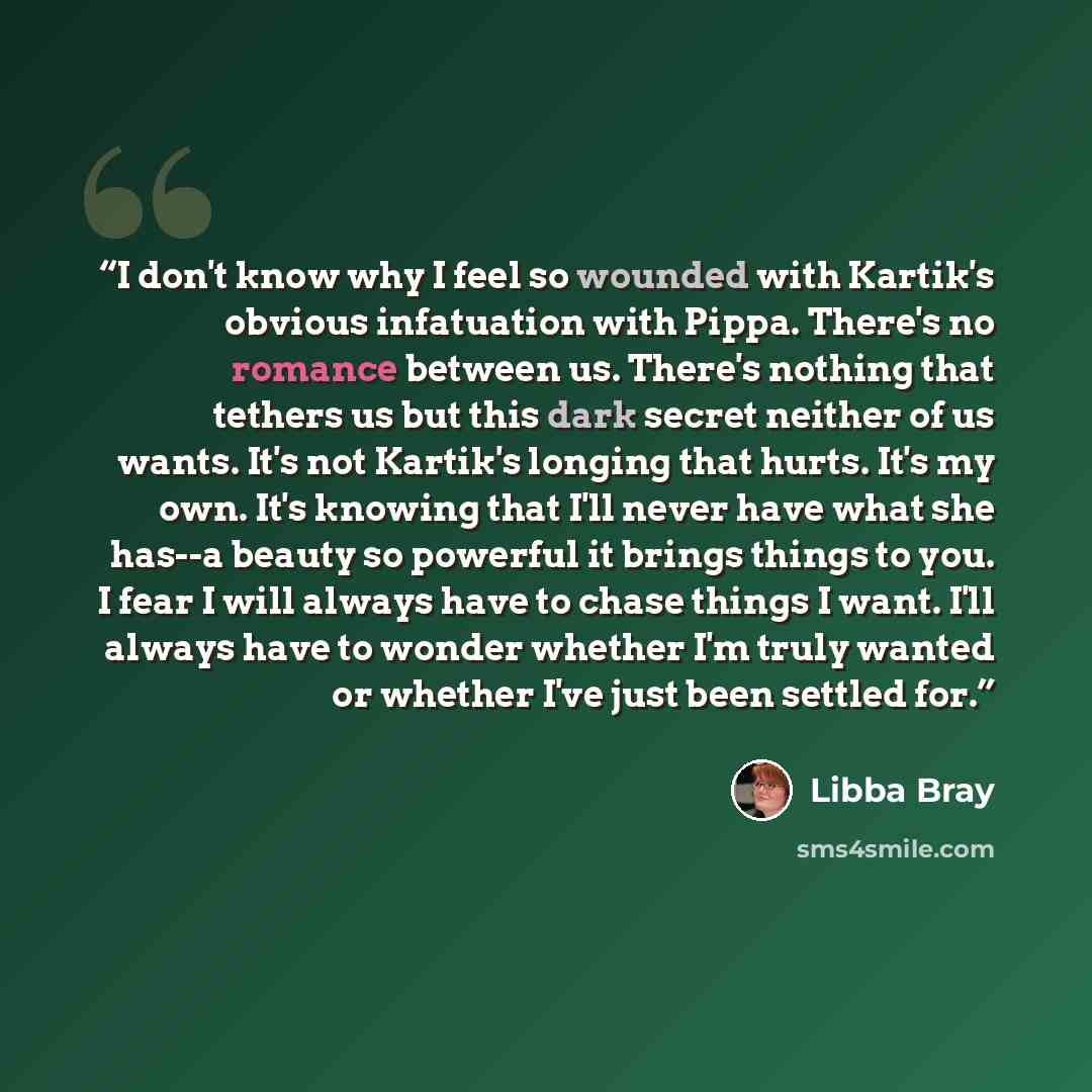 “I don't know why I feel so wounded with Kartik's obvious infatuation with Pippa. There's no romance between us. There's nothing that tethers us but this dark secret neither of us wants. It's not Kartik's longing that hurts. It's my own. It's knowing that I'll never have what she has--a beauty so…” quote by Libba Bray