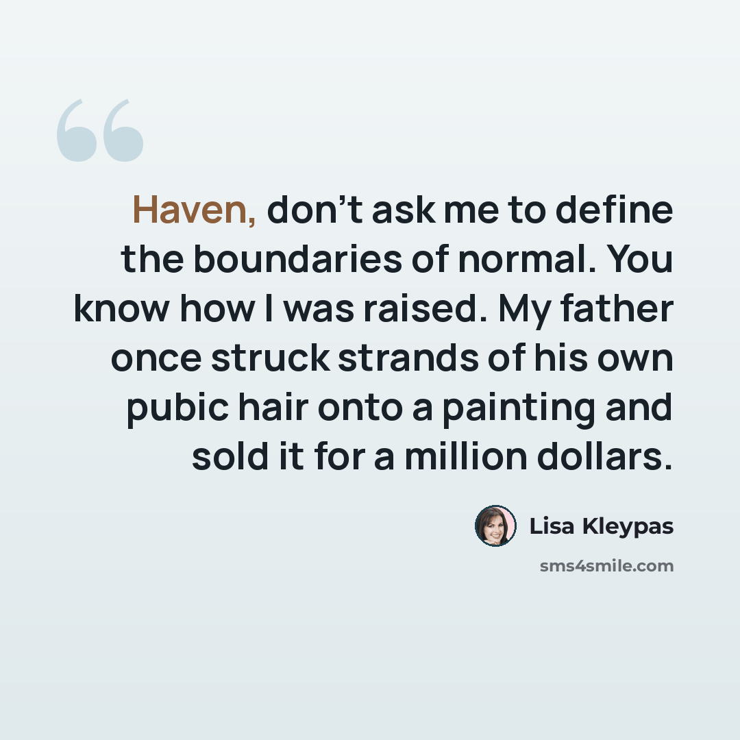 “Haven, don't ask me to define the boundaries of normal. You know how I was raised. My father once struck strands of his own pubic hair onto a painting and sold it for a million dollars.” quote by Lisa Kleypas