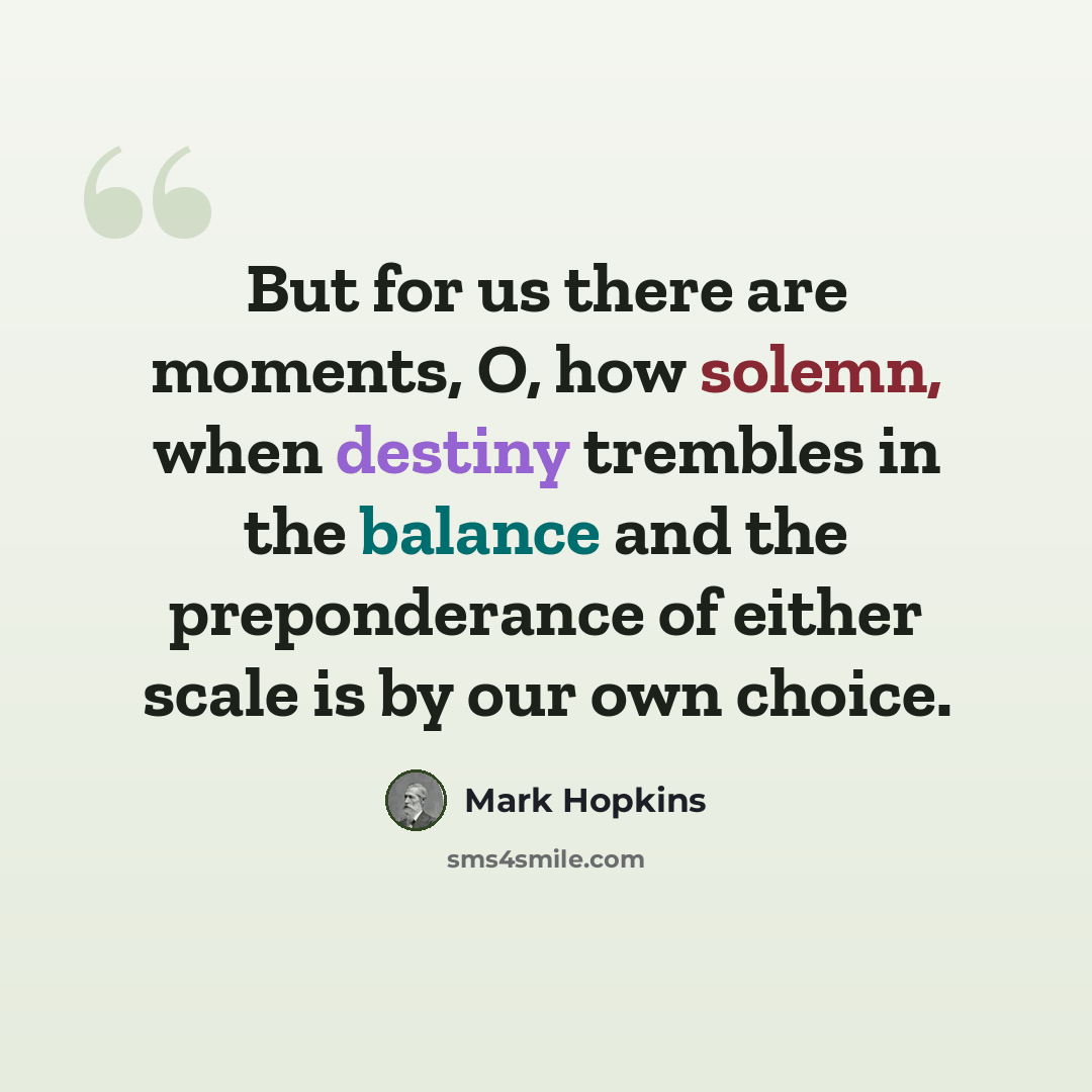 “But for us there are moments, O, how solemn, when destiny trembles in the balance and the preponderance of either scale is by our own choice.” quote by Mark Hopkins