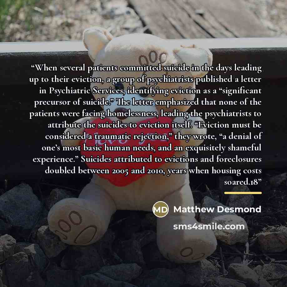 “When several patients committed suicide in the days leading up to their eviction, a group of psychiatrists published a letter in Psychiatric Services, identifying eviction as a “significant precursor of suicide.” The letter emphasized that none of the patients were facing homelessness, leading the…” quote by Matthew Desmond