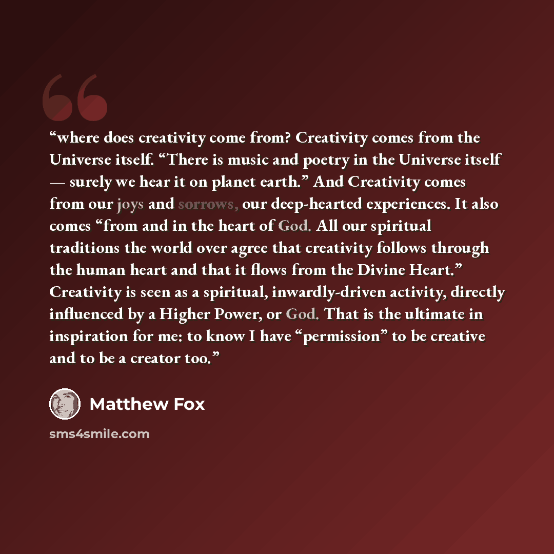“where does creativity come from? Creativity comes from the Universe itself. “There is music and poetry in the Universe itself — surely we hear it on planet earth.” And Creativity comes from our joys and sorrows, our deep-hearted experiences. It also comes “from and in the heart of God. All our…” quote by Matthew Fox