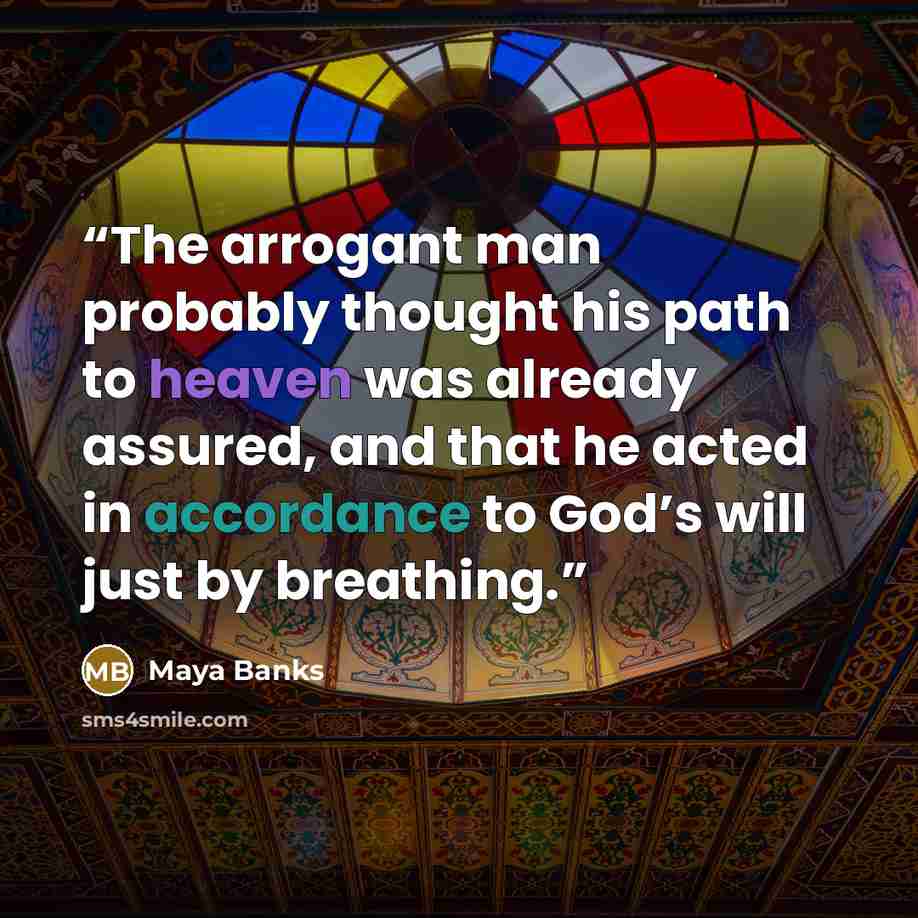 “The arrogant man probably thought his path to heaven was already assured, and that he acted in accordance to God’s will just by breathing.” quote by Maya Banks