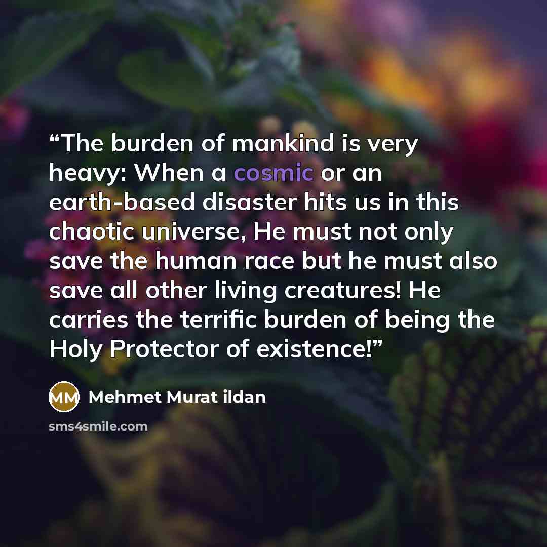 “The burden of mankind is very heavy: When a cosmic or an earth-based disaster hits us in this chaotic universe, He must not only save the human race but he must also save all other living creatures! He carries the terrific burden of being the Holy Protector of existence!” quote by Mehmet Murat ildan