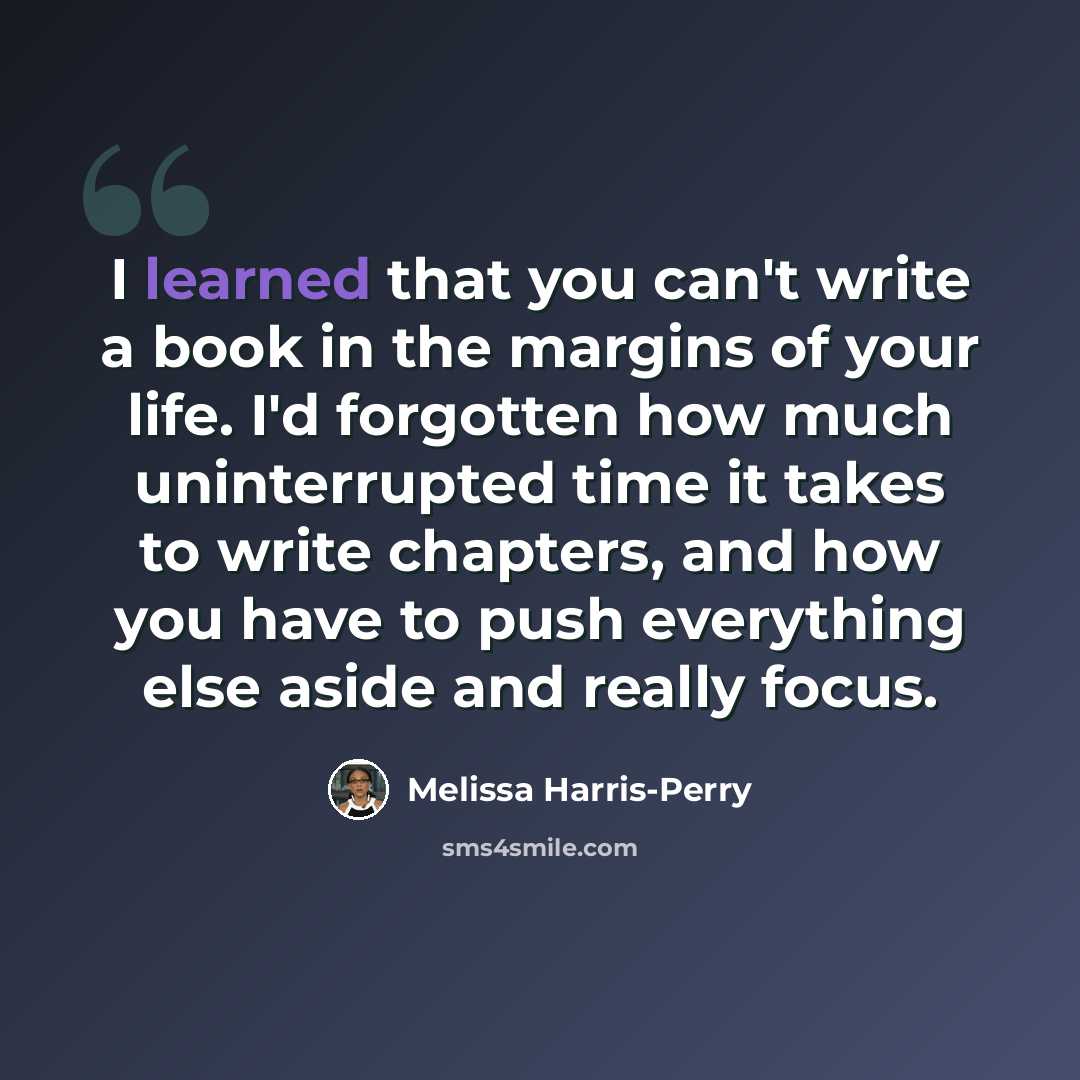 “I learned that you can't write a book in the margins of your life. I'd forgotten how much uninterrupted time it takes to write chapters, and how you have to push everything else aside and really focus.” quote by Melissa Harris-Perry
