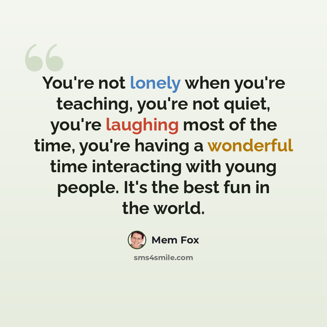 “You're not lonely when you're teaching, you're not quiet, you're laughing most of the time, you're having a wonderful time interacting with young people. It's the best fun in the world.” quote by Mem Fox