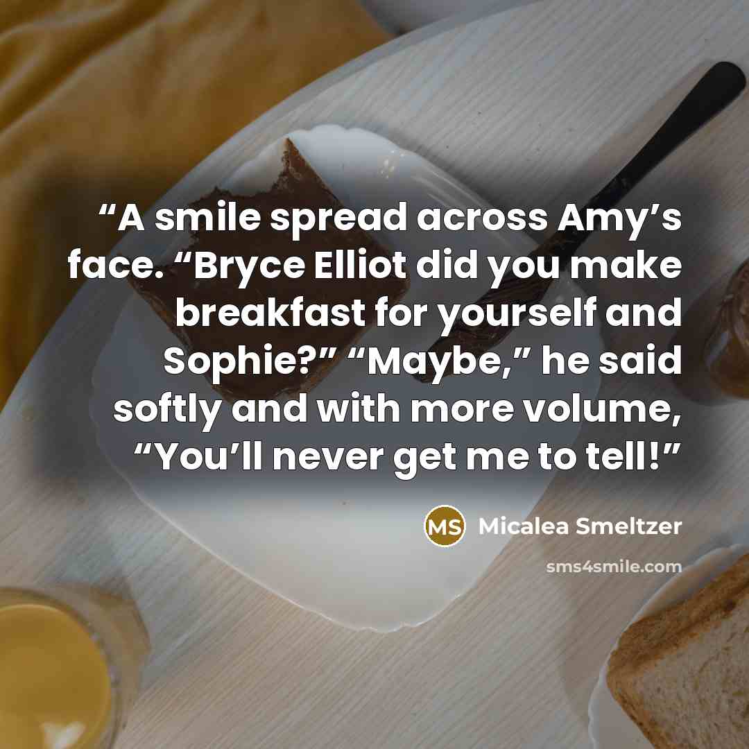 “A smile spread across Amy’s face. “Bryce Elliot did you make breakfast for yourself and Sophie?” “Maybe,” he said softly and with more volume, “You’ll never get me to tell!” quote by Micalea Smeltzer