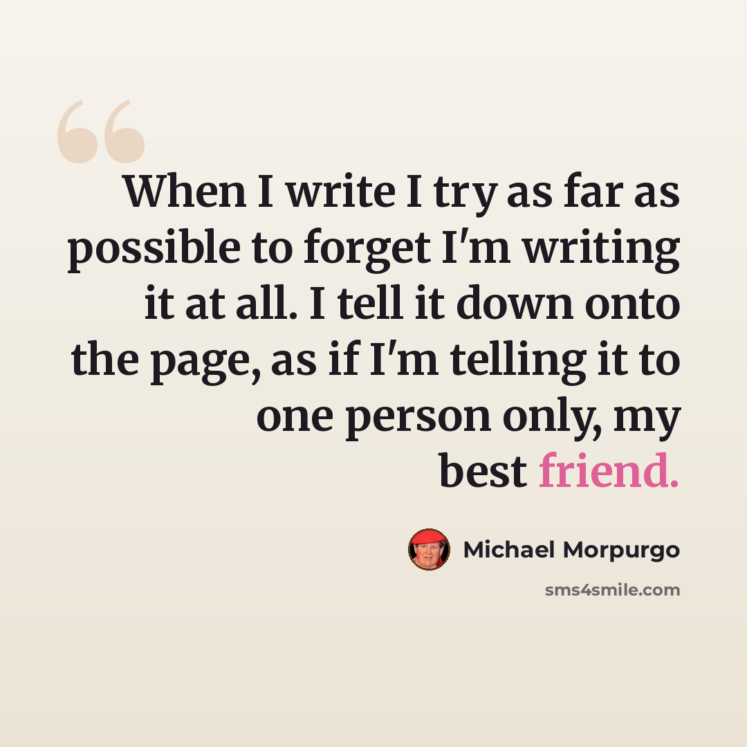 “When I write I try as far as possible to forget I'm writing it at all. I tell it down onto the page, as if I'm telling it to one person only, my best friend.” quote by Michael Morpurgo