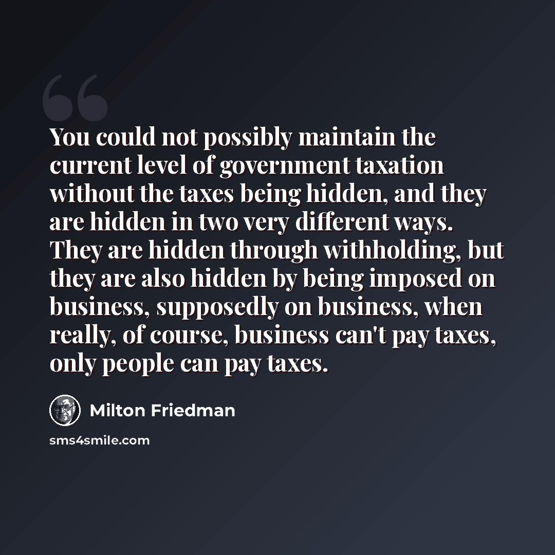“You could not possibly maintain the current level of government taxation without the taxes being hidden, and they are hidden in two very different ways. They are hidden through withholding, but they are also hidden by being imposed on business, supposedly on business, when really, of course…” quote by Milton Friedman