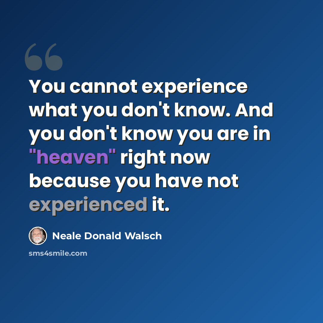 “You cannot experience what you don't know. And you don't know you are in "heaven" right now because you have not experienced it.” quote by Neale Donald Walsch