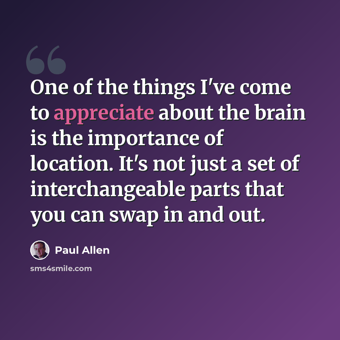 “One of the things I've come to appreciate about the brain is the importance of location. It's not just a set of interchangeable parts that you can swap in and out.” quote by Paul Allen