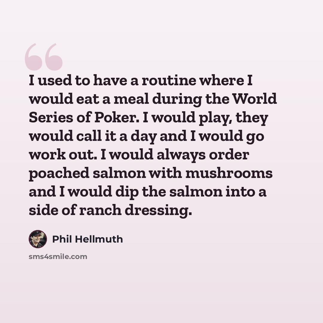 “I used to have a routine where I would eat a meal during the World Series of Poker. I would play, they would call it a day and I would go work out. I would always order poached salmon with mushrooms and I would dip the salmon into a side of ranch dressing.” quote by Phil Hellmuth