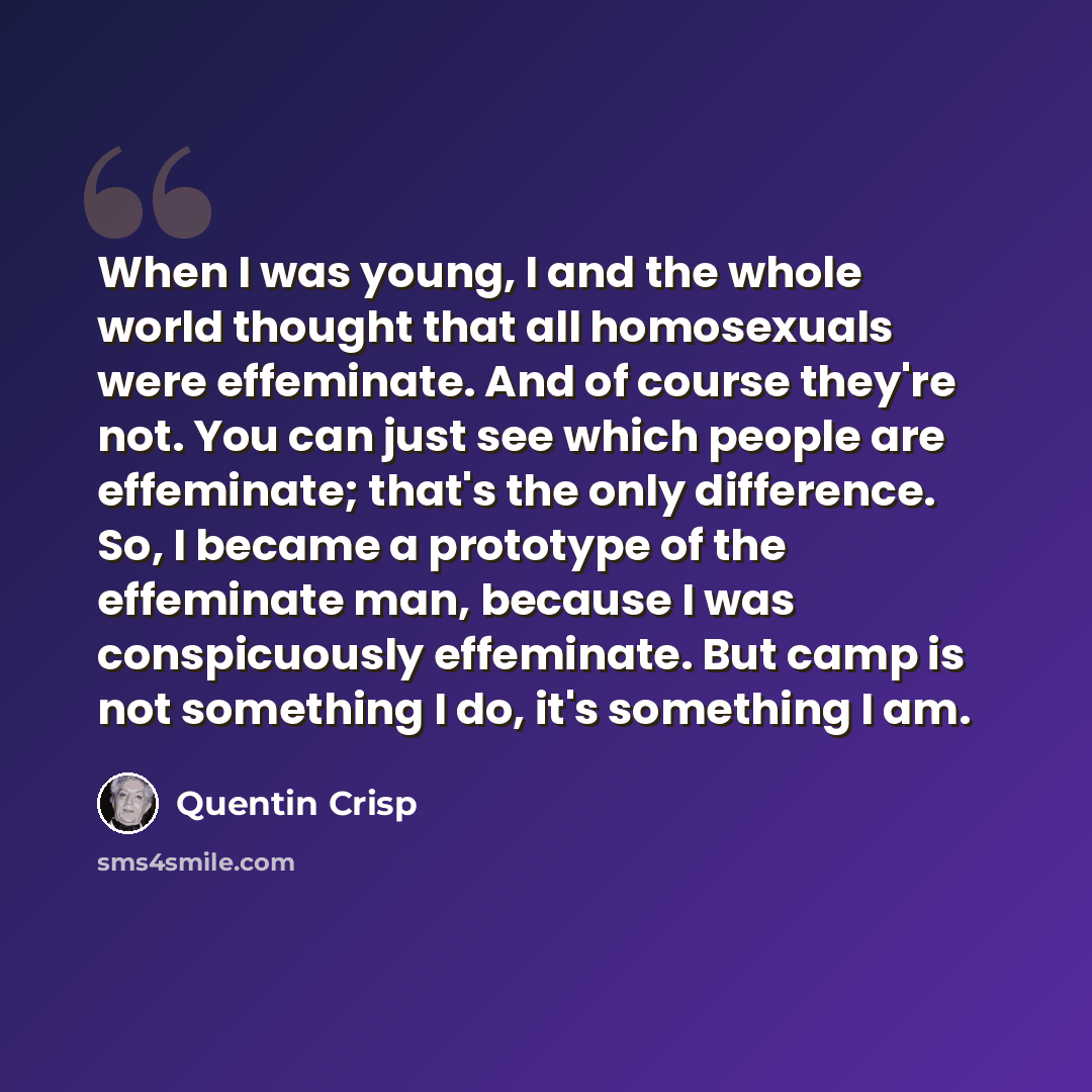 “When I was young, I and the whole world thought that all homosexuals were effeminate. And of course they're not. You can just see which people are effeminate; that's the only difference. So, I became a prototype of the effeminate man, because I was conspicuously effeminate. But camp is not…” quote by Quentin Crisp
