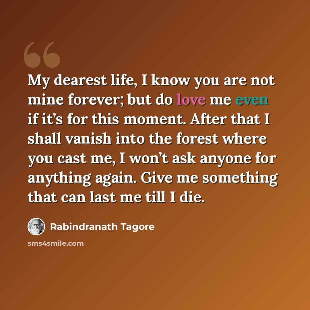 “My dearest life, I know you are not mine forever; but do love me even if it’s for this moment. After that I shall vanish into the forest where you cast me, I won’t ask anyone for anything again. Give me something that can last me till I die.” quote by Rabindranath Tagore
