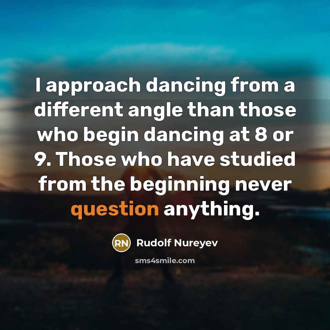 “I approach dancing from a different angle than those who begin dancing at 8 or 9. Those who have studied from the beginning never question anything.” quote by Rudolf Nureyev