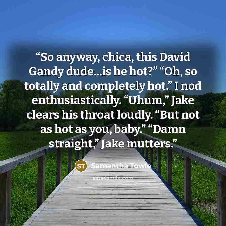 “So anyway, chica, this David Gandy dude…is he hot?” “Oh, so totally and completely hot.” I nod enthusiastically. “Uhum,” Jake clears his throat loudly. “But not as hot as you, baby.” “Damn straight,” Jake mutters.” quote by Samantha Towle