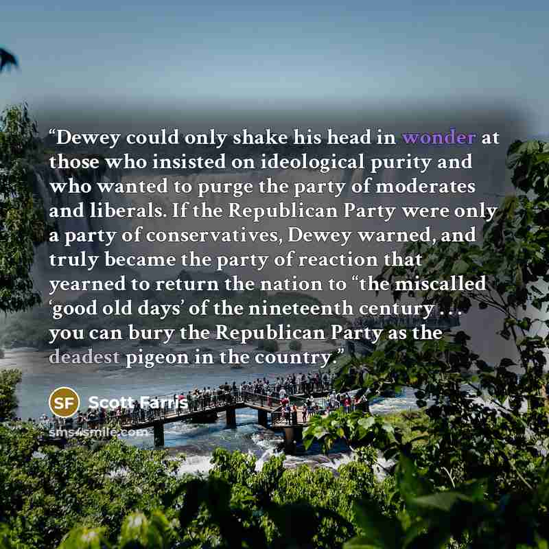 “Dewey could only shake his head in wonder at those who insisted on ideological purity and who wanted to purge the party of moderates and liberals. If the Republican Party were only a party of conservatives, Dewey warned, and truly became the party of reaction that yearned to return the nation to…” quote by Scott Farris