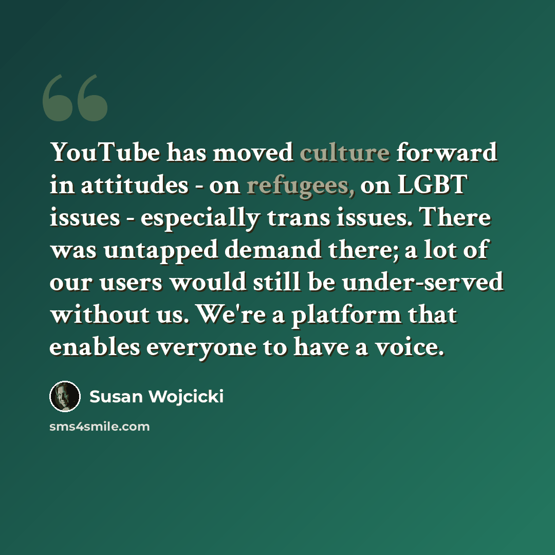 “YouTube has moved culture forward in attitudes - on refugees, on LGBT issues - especially trans issues. There was untapped demand there; a lot of our users would still be under-served without us. We're a platform that enables everyone to have a voice.” quote by Susan Wojcicki