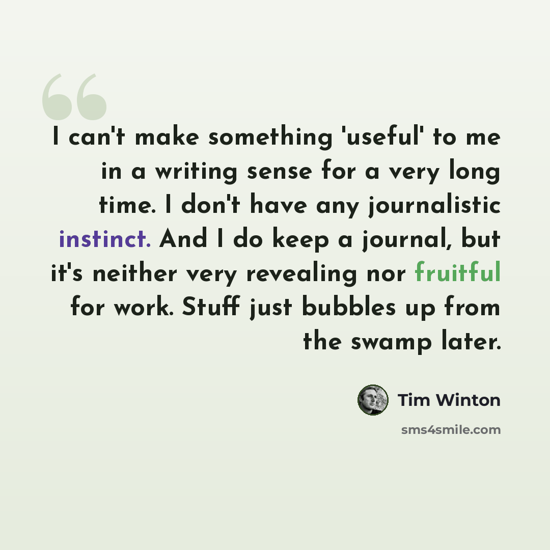 “I can't make something 'useful' to me in a writing sense for a very long time. I don't have any journalistic instinct. And I do keep a journal, but it's neither very revealing nor fruitful for work. Stuff just bubbles up from the swamp later.” quote by Tim Winton