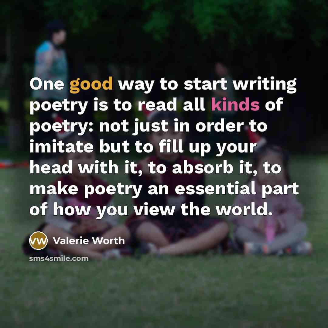 “One good way to start writing poetry is to read all kinds of poetry: not just in order to imitate but to fill up your head with it, to absorb it, to make poetry an essential part of how you view the world.” quote by Valerie Worth