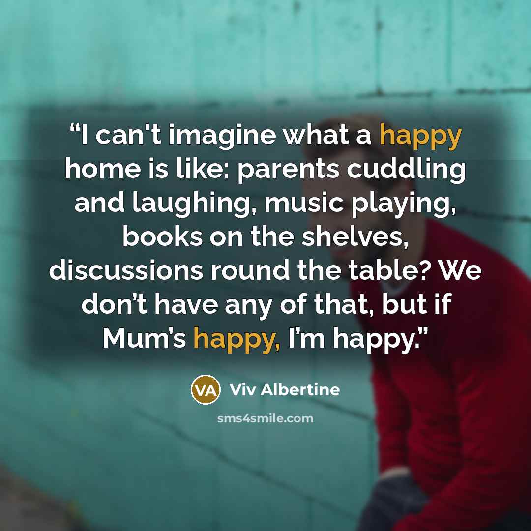 “I can't imagine what a happy home is like: parents cuddling and laughing, music playing, books on the shelves, discussions round the table? We don’t have any of that, but if Mum’s happy, I’m happy.” quote by Viv Albertine