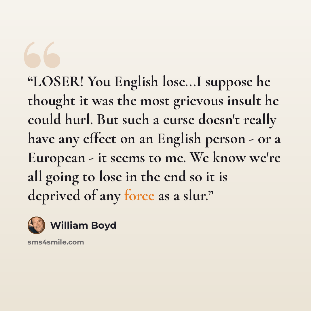 “LOSER! You English lose...I suppose he thought it was the most grievous insult he could hurl. But such a curse doesn't really have any effect on an English person - or a European - it seems to me. We know we're all going to lose in the end so it is deprived of any force as a slur.” quote by William Boyd