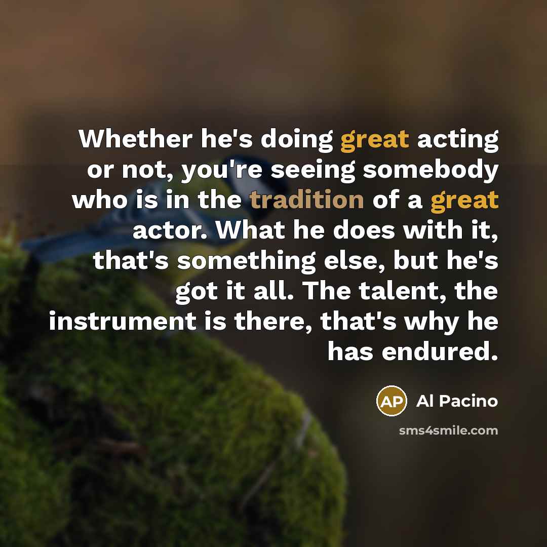“Whether he's doing great acting or not, you're seeing somebody who is in the tradition of a great actor. What he does with it, that's something else, but he's got it all. The talent, the instrument is there, that's why he has endured.” quote by Al Pacino