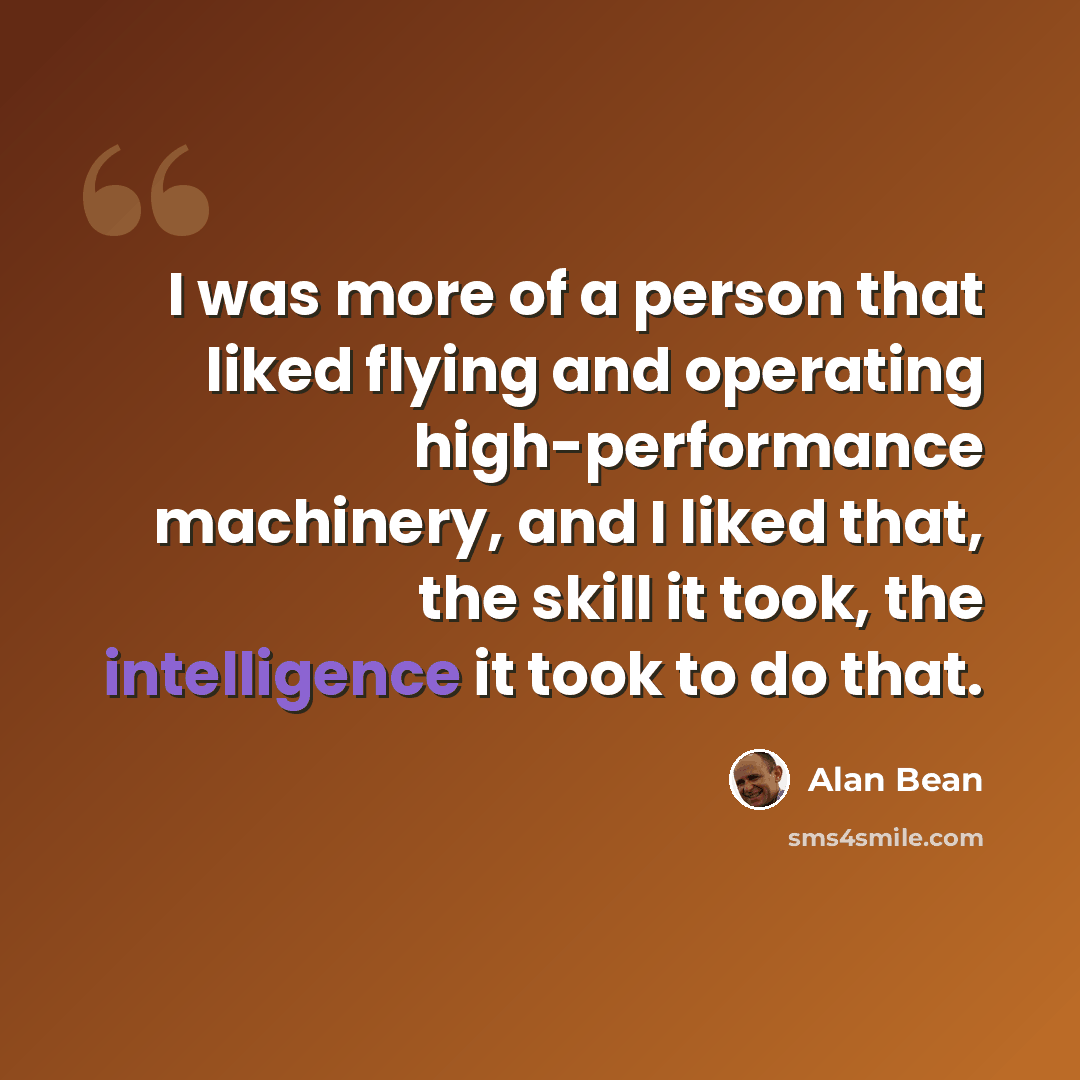 “I was more of a person that liked flying and operating high-performance machinery, and I liked that, the skill it took, the intelligence it took to do that.” quote by Alan Bean