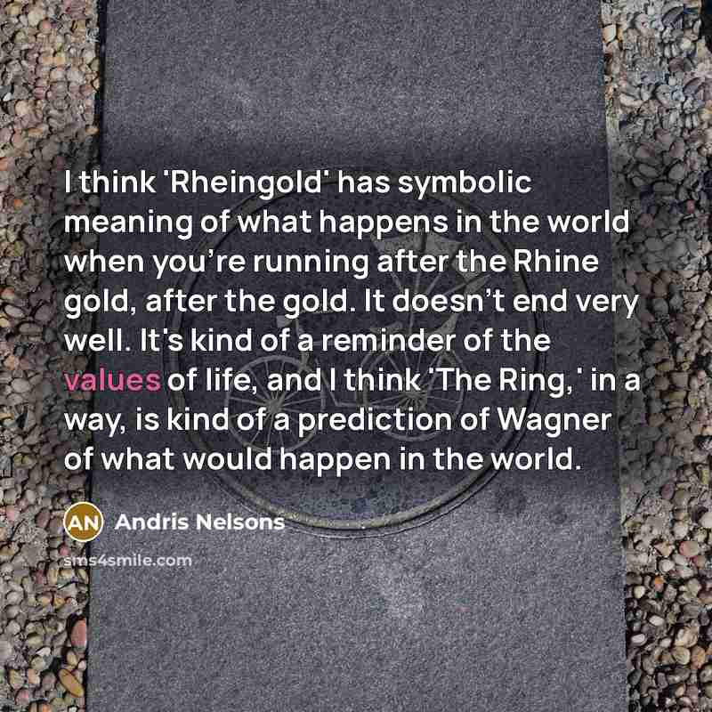 “I think 'Rheingold' has symbolic meaning of what happens in the world when you're running after the Rhine gold, after the gold. It doesn't end very well. It's kind of a reminder of the values of life, and I think 'The Ring,' in a way, is kind of a prediction of Wagner of what would happen in the…” quote by Andris Nelsons