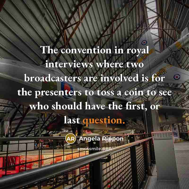 “The convention in royal interviews where two broadcasters are involved is for the presenters to toss a coin to see who should have the first, or last question.” quote by Angela Rippon