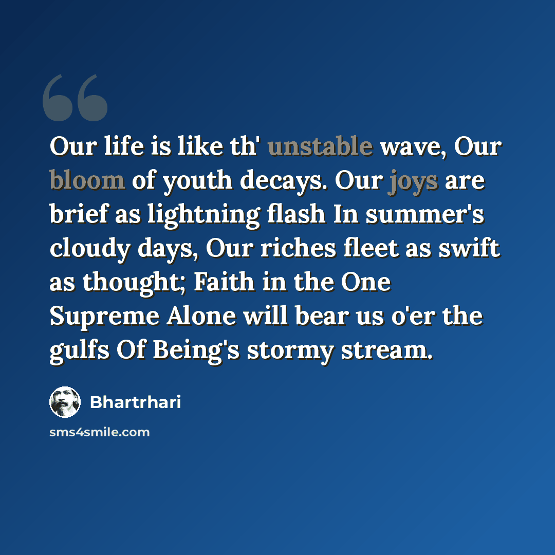 “Our life is like th' unstable wave, Our bloom of youth decays. Our joys are brief as lightning flash In summer's cloudy days, Our riches fleet as swift as thought; Faith in the One Supreme Alone will bear us o'er the gulfs Of Being's stormy stream.” quote by Bhartrhari