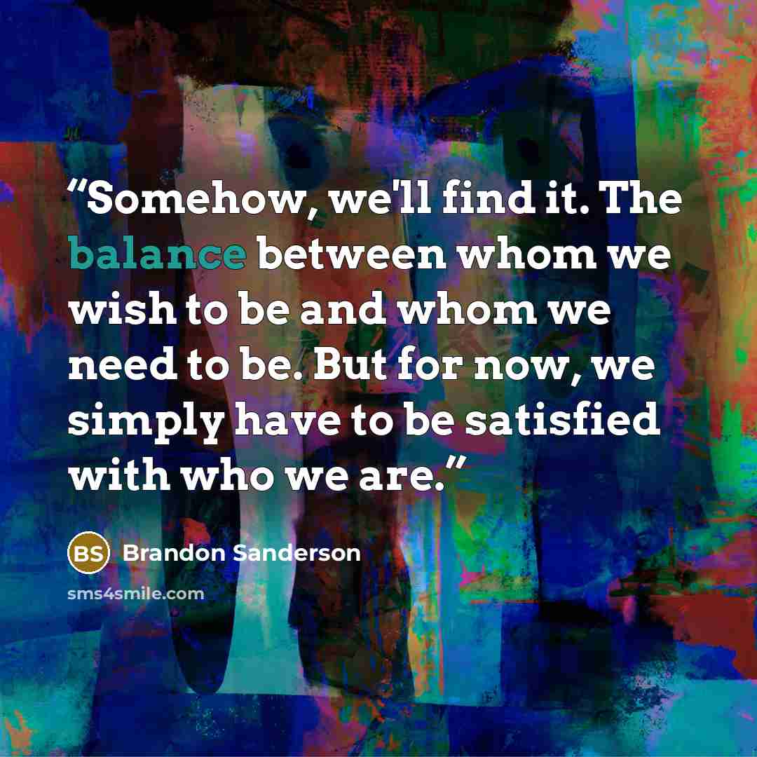 “Somehow, we'll find it. The balance between whom we wish to be and whom we need to be. But for now, we simply have to be satisfied with who we are.” quote by Brandon Sanderson