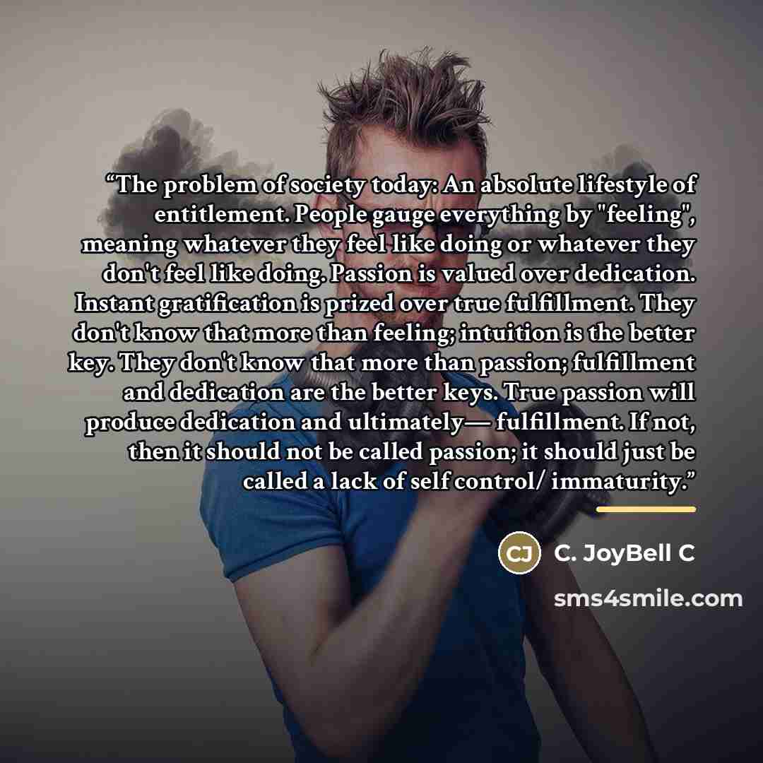 “The problem of society today: An absolute lifestyle of entitlement. People gauge everything by "feeling", meaning whatever they feel like doing or whatever they don't feel like doing. Passion is valued over dedication. Instant gratification is prized over true fulfillment. They don't know that…” quote by C. JoyBell C