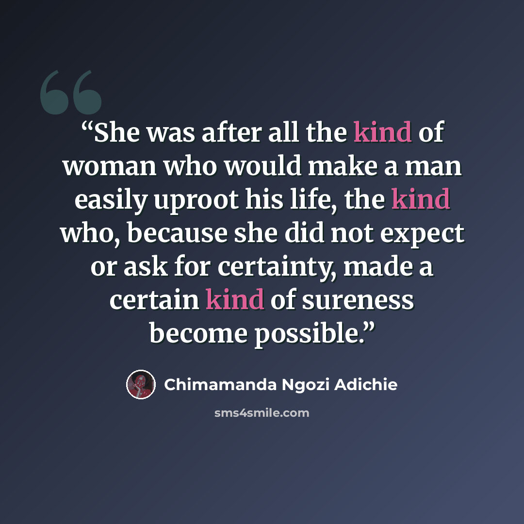 “She was after all the kind of woman who would make a man easily uproot his life, the kind who, because she did not expect or ask for certainty, made a certain kind of sureness become possible.” quote by Chimamanda Ngozi Adichie