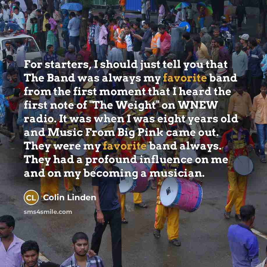 “For starters, I should just tell you that The Band was always my favorite band from the first moment that I heard the first note of "The Weight" on WNEW radio. It was when I was eight years old and Music From Big Pink came out. They were my favorite band always. They had a profound influence on me…” quote by Colin Linden