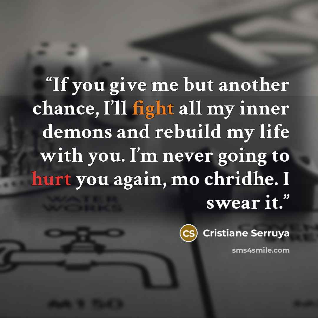 “If you give me but another chance, I’ll fight all my inner demons and rebuild my life with you. I’m never going to hurt you again, mo chridhe. I swear it.” quote by Cristiane Serruya