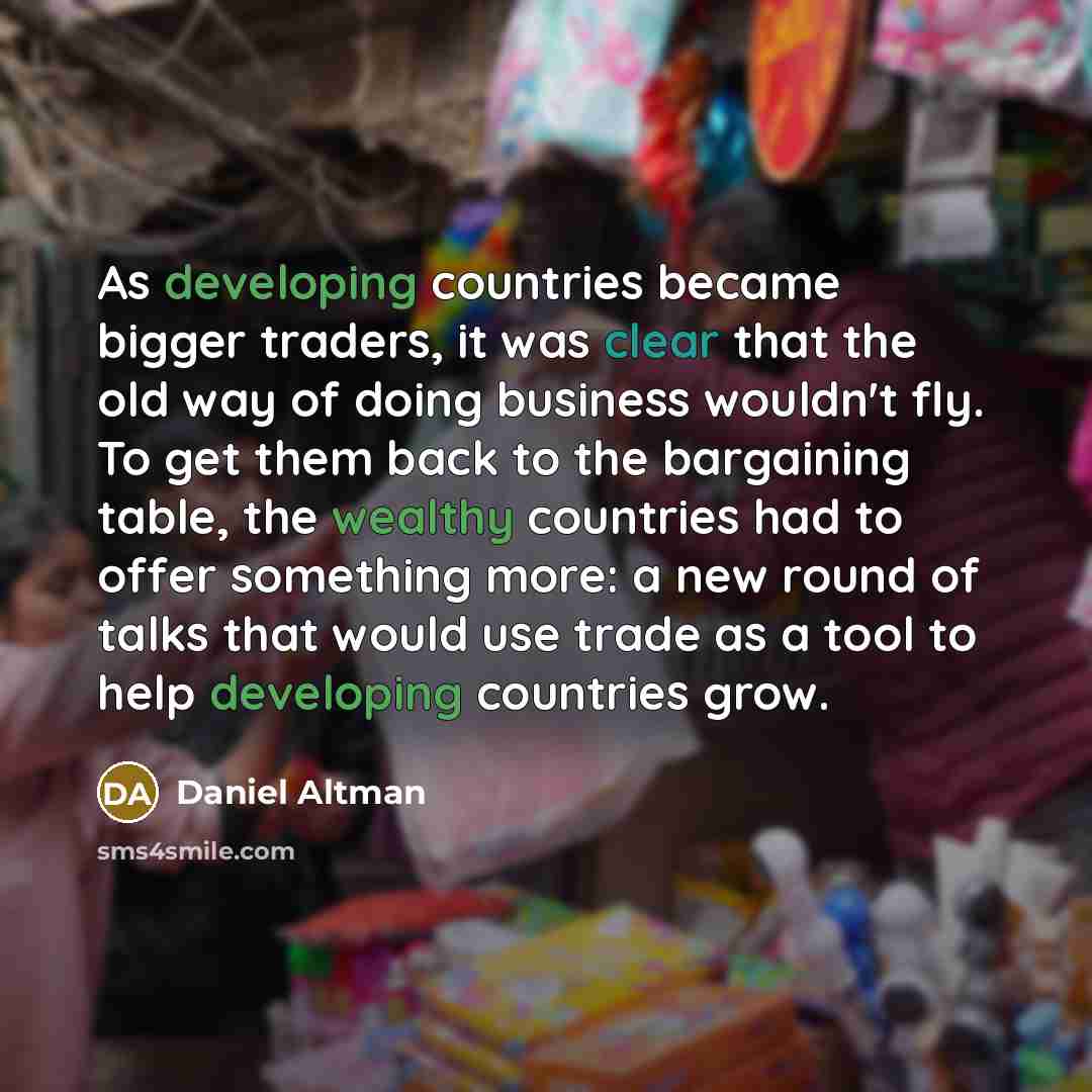 “As developing countries became bigger traders, it was clear that the old way of doing business wouldn't fly. To get them back to the bargaining table, the wealthy countries had to offer something more: a new round of talks that would use trade as a tool to help developing countries grow.” quote by Daniel Altman