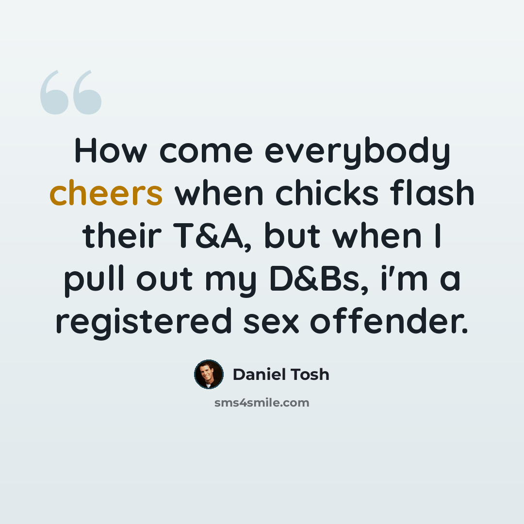 “How come everybody cheers when chicks flash their T&A, but when I pull out my D&Bs, i'm a registered sex offender.” quote by Daniel Tosh