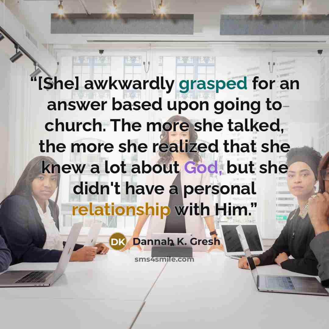 “[She] awkwardly grasped for an answer based upon going to church. The more she talked, the more she realized that she knew a lot about God, but she didn't have a personal relationship with Him.” quote by Dannah K. Gresh