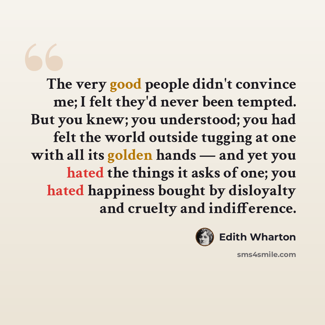 “The very good people didn't convince me; I felt they'd never been tempted. But you knew; you understood; you had felt the world outside tugging at one with all its golden hands — and yet you hated the things it asks of one; you hated happiness bought by disloyalty and cruelty and indifference.” quote by Edith Wharton