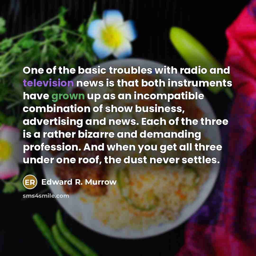 “One of the basic troubles with radio and television news is that both instruments have grown up as an incompatible combination of show business, advertising and news. Each of the three is a rather bizarre and demanding profession. And when you get all three under one roof, the dust never settles.” quote by Edward R. Murrow