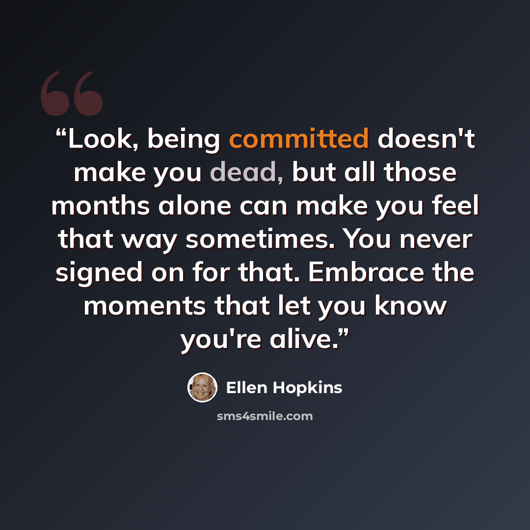 “Look, being committed doesn't make you dead, but all those months alone can make you feel that way sometimes. You never signed on for that. Embrace the moments that let you know you're alive.” quote by Ellen Hopkins