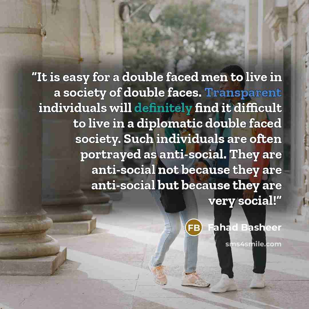 “It is easy for a double faced men to live in a society of double faces. Transparent individuals will definitely find it difficult to live in a diplomatic double faced society. Such individuals are often portrayed as anti-social. They are anti-social not because they are anti-social but because…” quote by Fahad Basheer