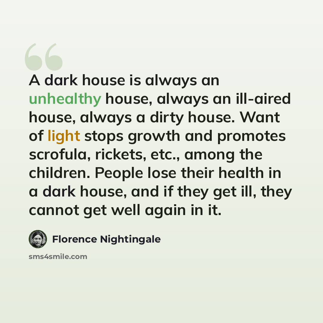 “A dark house is always an unhealthy house, always an ill-aired house, always a dirty house. Want of light stops growth and promotes scrofula, rickets, etc., among the children. People lose their health in a dark house, and if they get ill, they cannot get well again in it.” quote by Florence Nightingale