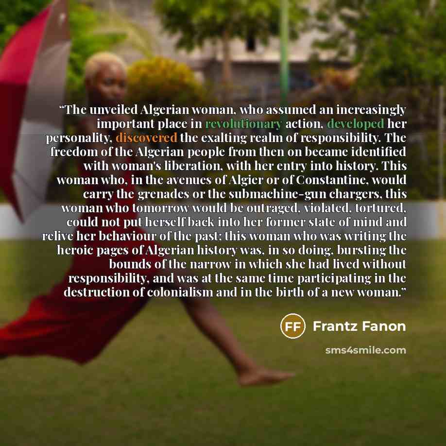 “The unveiled Algerian woman, who assumed an increasingly important place in revolutionary action, developed her personality, discovered the exalting realm of responsibility. The freedom of the Algerian people from then on became identified with woman's liberation, with her entry into history. This…” quote by Frantz Fanon