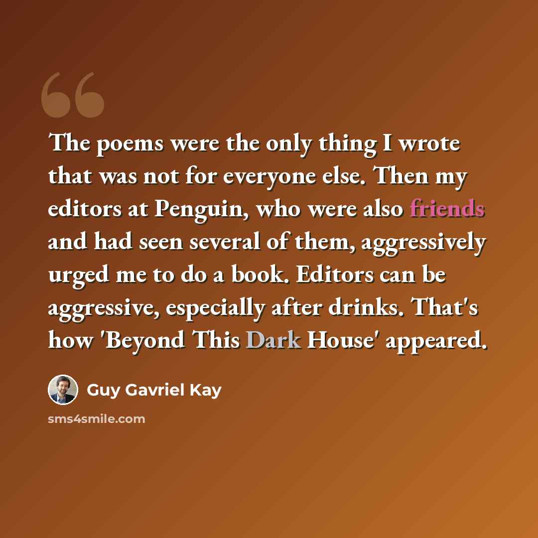 “The poems were the only thing I wrote that was not for everyone else. Then my editors at Penguin, who were also friends and had seen several of them, aggressively urged me to do a book. Editors can be aggressive, especially after drinks. That's how 'Beyond This Dark House' appeared.” quote by Guy Gavriel Kay