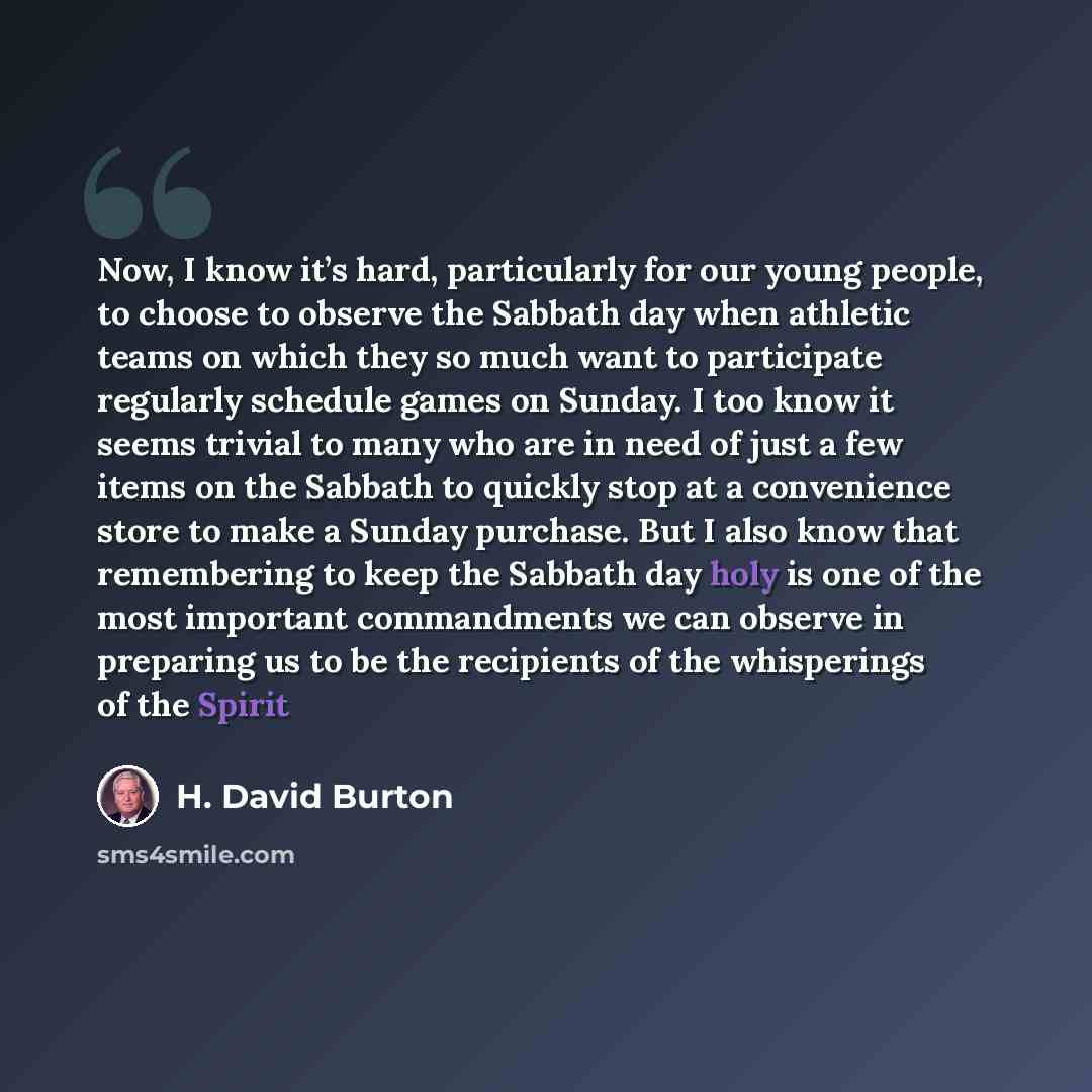 “Now, I know it’s hard, particularly for our young people, to choose to observe the Sabbath day when athletic teams on which they so much want to participate regularly schedule games on Sunday. I too know it seems trivial to many who are in need of just a few items on the Sabbath to quickly stop at…” quote by H. David Burton