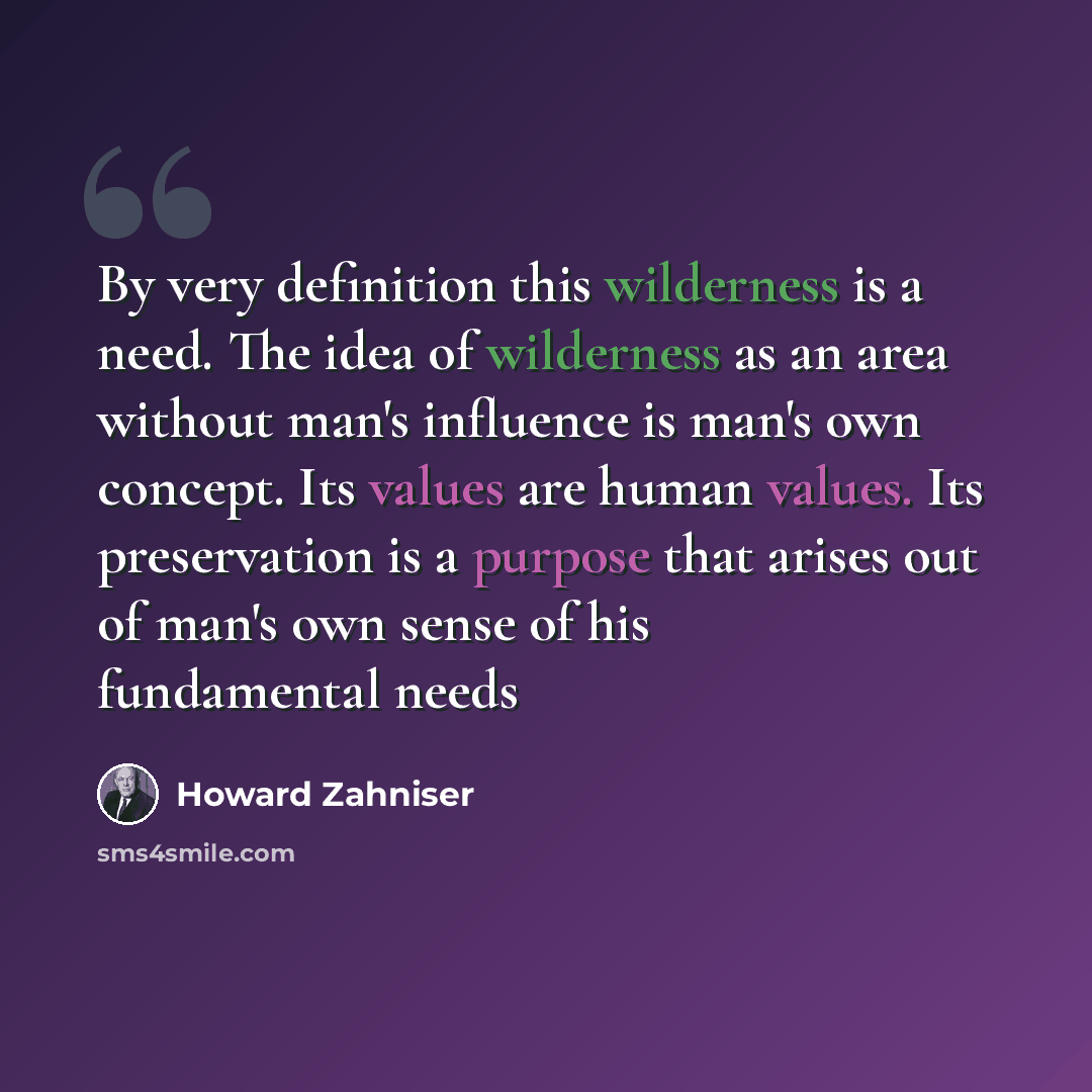 “By very definition this wilderness is a need. The idea of wilderness as an area without man's influence is man's own concept. Its values are human values. Its preservation is a purpose that arises out of man's own sense of his fundamental needs” quote by Howard Zahniser